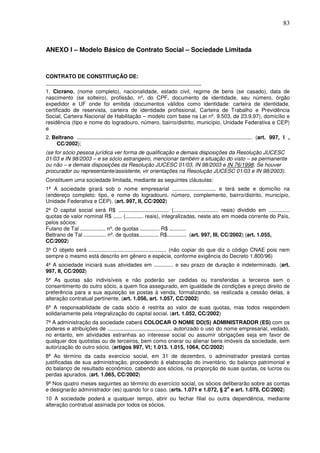 83
ANEXO I – Modelo Básico de Contrato Social – Sociedade Limitada
CONTRATO DE CONSTITUIÇÃO DE:
____________________________________________________
1. Cicrano, (nome completo), nacionalidade, estado civil, regime de bens (se casado), data de
nascimento (se solteiro), profissão, nº. do CPF, documento de identidade, seu número, órgão
expedidor e UF onde foi emitida (documentos válidos como identidade: carteira de identidade,
certificado de reservista, carteira de identidade profissional, Carteira de Trabalho e Previdência
Social, Carteira Nacional de Habilitação – modelo com base na Lei nº. 9.503, de 23.9.97), domicílio e
residência (tipo e nome do logradouro, número, bairro/distrito, município, Unidade Federativa e CEP)
e
2. Beltrano ..................................................................................................................... (art. 997, l ,
CC/2002);
(se for sócio pessoa jurídica ver forma de qualificação e demais disposições da Resolução JUCESC
01/03 e IN 98/2003 – e se sócio estrangeiro, mencionar também a situação do visto – se permanente
ou não – e demais disposições da Resolução JUCESC 01/03, IN 98/2003 e IN 76/1998. Se houver
procurador ou representante/assistente, vir orientações na Resolução JUCESC 01/03 e IN 98/2003).
Constituem uma sociedade limitada, mediante as seguintes cláusulas:
1ª A sociedade girará sob o nome empresarial ............................. e terá sede e domicílio na
(endereço completo: tipo, e nome do logradouro, número, complemento, bairro/distrito, município,
Unidade Federativa e CEP). (art. 997, II, CC/2002)
2ª O capital social será R$ .................................. (.............................. reais) dividido em ..............
quotas de valor nominal R$ ...... (............ reais), integralizadas, neste ato em moeda corrente do País,
pelos sócios:
Fulano de Tal ................. nº. de quotas ............. R$ ...........
Beltrano de Tal ............... nº. de quotas............. R$............. (art. 997, III, CC/2002) (art. 1.055,
CC/2002)
3ª O objeto será .................................................... (não copiar do que diz o código CNAE pois nem
sempre o mesmo está descrito em gênero e espécie, conforme exigência do Decreto 1.800/96)
4ª A sociedade iniciará suas atividades em ............. e seu prazo de duração é indeterminado. (art.
997, II, CC/2002)
5ª As quotas são indivisíveis e não poderão ser cedidas ou transferidas a terceiros sem o
consentimento do outro sócio, a quem fica assegurado, em igualdade de condições e preço direito de
preferência para a sua aquisição se postas à venda, formalizando, se realizada a cessão delas, a
alteração contratual pertinente. (art. 1.056, art. 1.057, CC/2002)
6ª A responsabilidade de cada sócio é restrita ao valor de suas quotas, mas todos respondem
solidariamente pela integralização do capital social. (art. 1.052, CC/2002)
7ª A administração da sociedade caberá COLOCAR O NOME DO(S) ADMINISTRADOR (ES) com os
poderes e atribuições de ........................................... autorizado o uso do nome empresarial, vedado,
no entanto, em atividades estranhas ao interesse social ou assumir obrigações seja em favor de
qualquer dos quotistas ou de terceiros, bem como onerar ou alienar bens imóveis da sociedade, sem
autorização do outro sócio. (artigos 997, Vl; 1.013. 1.015, 1064, CC/2002)
8ª Ao término da cada exercício social, em 31 de dezembro, o administrador prestará contas
justificadas de sua administração, procedendo à elaboração do inventário, do balanço patrimonial e
do balanço de resultado econômico, cabendo aos sócios, na proporção de suas quotas, os lucros ou
perdas apurados. (art. 1.065, CC/2002)
9ª Nos quatro meses seguintes ao término do exercício social, os sócios deliberarão sobre as contas
e designarão administrador (es) quando for o caso. (arts. 1.071 e 1.072, § 2
o
e art. 1.078, CC/2002)
10 A sociedade poderá a qualquer tempo, abrir ou fechar filial ou outra dependência, mediante
alteração contratual assinada por todos os sócios.
 