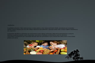  Justificativa: A qualidade alimentar é fator essencial para a nossa saúde e o bom desenvolvimento infantil, percebemos ser necessário orientar nossas crianças para que elas saibam selecionar seus alimentos e aprender desde cedo construir hábitos saudáveis ao seu organismo. é importante identificar os alimentos que consumimos e seus valores nutricionais, desta forma aprenderemos a consumir alimentos saudáveis,podendo assim proporcionar aos alunos e familiares conhecimentos sobre os alimentos consumidos.Considerando que a educação alimentar deve ser permanente e que a escola deve desenvolver no seu âmbito práticas educativas . 