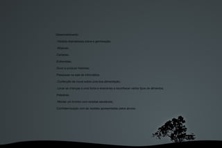 Desenvolvimento: . História dramatizada sobre a germinação; . Músicas; .Cartazes; .Entrevistas; .Ouvir e produzir histórias; .Pesquisas na sala de informática; . Confecção de mural sobre uma boa alimentação; . Levar as crianças a uma horta e ensiná-las a reconhecer vários tipos de alimentos; .Palestras;  . Montar um livrinho com receitas saudáveis; .Confraternização com as receitas apresentadas pelos alunos; 