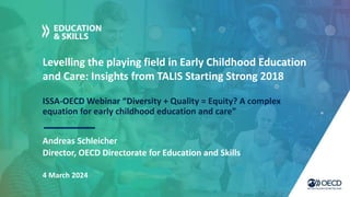Levelling the playing field in Early Childhood Education
and Care: Insights from TALIS Starting Strong 2018
ISSA-OECD Webinar “Diversity + Quality = Equity? A complex
equation for early childhood education and care”
Andreas Schleicher
4 March 2024
Director, OECD Directorate for Education and Skills
 