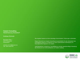 Cassini Consulting
Niederlassung Düsseldorf
Andreas Schmidt
Bennigsen-Platz 1
40474 Düsseldorf
Deutschland
andreas.schmidt@cassini.de
visit www.cassini.de
Alle Angaben basieren auf dem derzeitigen Kenntnisstand. Änderungen vorbehalten.
Dieses Dokument von Cassini Consulting ist ausschließlich für den Adressaten bzw.
Auftraggeber bestimmt. Es bleibt bis zur einer ausdrücklichen Übertragung von
Nutzungsrechten Eigentum von Cassini.
Jede Bearbeitung, Verwertung, Vervielfältigung und/oder gewerbsmäßige Verbreitung
des Werkes ist nur mit Einverständnis von Cassini zulässig.
 
