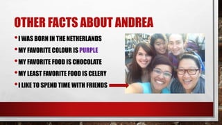 OTHER FACTS ABOUT ANDREA 
•I WAS BORN IN THE NETHERLANDS 
•MY FAVORITE COLOUR IS PURPLE 
•MY FAVORITE FOOD IS CHOCOLATE 
•MY LEAST FAVORITE FOOD IS CELERY 
•I LIKE TO SPEND TIME WITH FRIENDS 
 