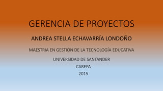 GERENCIA DE PROYECTOS
ANDREA STELLA ECHAVARRÍA LONDOÑO
MAESTRIA EN GESTIÓN DE LA TECNOLOGÍA EDUCATIVA
UNIVERSIDAD DE SANTANDER
CAREPA
2015
 