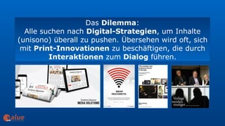 Das Dilemma:
Alle suchen nach Digital-Strategien, um Inhalte
(unisono) überall zu pushen. Übersehen wird oft, sich
mit Print-Innovationen zu beschäftigen, die durch
Interaktionen zum Dialog führen.
art&
 