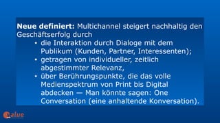 Neue definiert: Multichannel steigert nachhaltig den
Geschäftserfolg durch
• die Interaktion durch Dialoge mit dem
Publikum (Kunden, Partner, Interessenten);
• getragen von individueller, zeitlich
abgestimmter Relevanz,
• über Berührungspunkte, die das volle
Medienspektrum von Print bis Digital
abdecken — Man könnte sagen: One
Conversation (eine anhaltende Konversation).
art&
 