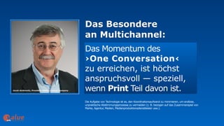 Das Besondere  
an Multichannel:
art&
Das Momentum des  
›One Conversation‹  
zu erreichen, ist höchst
anspruchsvoll — speziell,
wenn Print Teil davon ist.
Die Aufgabe von Technologie ist es, den Koordinationsaufwand zu minimieren, um endlose,
unpraktische Abstimmungsprozesse zu vermeiden (z. B. bezogen auf das Zusammenspiel von  
Marke, Agentur, Medien, Medienproduktionsdienstleister usw.).
 