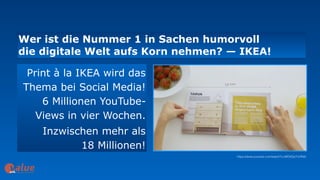 Wer ist die Nummer 1 in Sachen humorvoll  
die digitale Welt aufs Korn nehmen? — IKEA!
art&
Print à la IKEA wird das
Thema bei Social Media!
6 Millionen YouTube-
Views in vier Wochen.
Inzwischen mehr als  
18 Millionen!
https://www.youtube.com/watch?v=MOXQo7nURs0
 