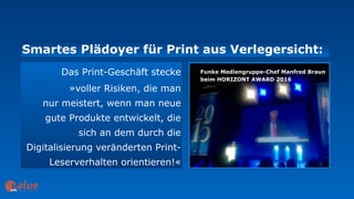 Smartes Plädoyer für Print aus Verlegersicht:
art&
Das Print-Geschäft stecke
»voller Risiken, die man  
nur meistert, wenn man neue
gute Produkte entwickelt, die  
sich an dem durch die
Digitalisierung veränderten Print-
Leserverhalten orientieren!«
Funke Mediengruppe-Chef Manfred Braun
beim HORIZONT AWARD 2016
 