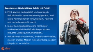 art&
Ergebnisse: Nachhaltiger Erfolg mt Print!
1. Print gewinnt nachweislich und wird durch
Multichannel in seiner Bedeutung gestärkt, weil
es die Kommunikation wirkungsstark, relevant
und menschengerecht macht.
2. In der Kommunikationen sind nicht mehr
Reichweiten sind das Maß aller Dinge, sondern
relevante Dialoge (One Conversation).
3. Multichannel-Innovationen, die Print einschließen,
machen analoge Medien nicht überflüßig, sondern
integrieren sie nahtlos.
 
