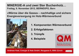 MINERGIE-A und zwei Ster Buchenholz…
Freitag, 9
Freitag 9. November 2012, BERNEXPO, Bern
                    2012 BERNEXPO

«Wärme über die Gasse» - nachhaltige und sichere
Energieversorgung im Holz-Wärmeverbund
E    i            i H l Wä          b d


                        1. Komponenten Wärmeverbund
                        2. Erfolgsfaktoren
                        3.
                        3 Trümpfe
                        4. Beispiele



Andreas Keel, Energie & Holz GmbH, Neugasse 6, 8005 Zürich
 