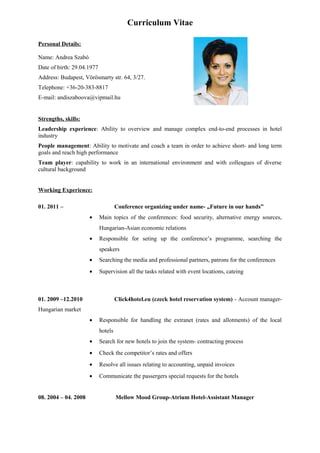 Curriculum Vitae

Personal Details:

Name: Andrea Szabó
Date of birth: 29.04.1977
Address: Budapest, Vörösmarty str. 64, 3/27.
Telephone: +36-20-383-8817
E-mail: andiszaboova@vipmail.hu


Strengths, skills:
Leadership experience: Ability to overview and manage complex end-to-end processes in hotel
industry
People management: Ability to motivate and coach a team in order to achieve short- and long term
goals and reach high performance
Team player: capability to work in an international environment and with colleagues of diverse
cultural background


Working Experience:

01. 2011 –                           Conference organizing under name- „Future in our hands”
                      •     Main topics of the conferences: food security, alternative energy sources,
                            Hungarian-Asian economic relations
                      •     Responsible for seting up the conference’s programme, searching the
                            speakers
                      •     Searching the media and professional partners, patrons for the conferences
                      •     Supervision all the tasks related with event locations, cateing



01. 2009 –12.2010                    Click4hotel.eu (czeck hotel reservation system) - Account manager-
Hungarian market
                      •     Responsible for handling the extranet (rates and allotments) of the local
                            hotels
                      •     Search for new hotels to join the system- contracting process
                      •     Check the competitor’s rates and offers
                      •     Resolve all issues relating to accounting, unpaid invoices
                      •     Communicate the passergers special requests for the hotels


08. 2004 – 04. 2008                  Mellow Mood Group-Atrium Hotel-Assistant Manager
 