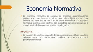 Economía Normativa
 La economía normativa se encarga de proponer recomendaciones,
políticas y acciones basadas en juicios personales subjetivos o en lo que
debería ser. Para ello se basa en la teoría económica. La economía
normativa identifica qué objetivos son deseables para después aplicar el
conocimiento de la economía positiva para lograrlos.
IMPORTANTE
 La elección de objetivos depende de las consideraciones éticas y políticas
del economista, por lo que se suele considerar que no es una economía
puramente científica.
 