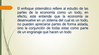 El enfoque sistemático refiere al estudio de las
partes de la economía como un todo, en
efecto, este entiende que la economía se
desenvuelve en un sistema del cual es un todo,
no pueden apreciarse partes de forma aislada,
sino la conjunción de todas estas como parte
de un engranaje que hacen un todo
 