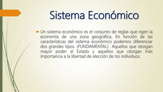 Sistema Económico
 Un sistema económico es el conjunto de reglas que rigen la
economía de una zona geográfica. En función de las
características del sistema económico podemos diferenciar
dos grandes tipos. (FUNDAMENTAL) Aquellos que otorgan
mayor poder al Estado y aquellos que otorgan más
importancia a la libertad de elección de los individuos.
 
