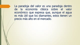 La paradoja del valor es una paradoja dentro
de la economía clásica sobre el valor
económico que expresa que, aunque el agua
es más útil que los diamantes, estos tienen un
precio más alto en el mercado.
 