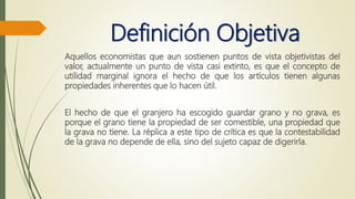 Definición Objetiva
Aquellos economistas que aun sostienen puntos de vista objetivistas del
valor, actualmente un punto de vista casi extinto, es que el concepto de
utilidad marginal ignora el hecho de que los artículos tienen algunas
propiedades inherentes que lo hacen útil.
El hecho de que el granjero ha escogido guardar grano y no grava, es
porque el grano tiene la propiedad de ser comestible, una propiedad que
la grava no tiene. La réplica a este tipo de crítica es que la contestabilidad
de la grava no depende de ella, sino del sujeto capaz de digerirla.
 