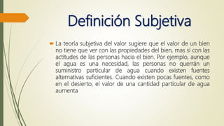 Definición Subjetiva
 La teoría subjetiva del valor sugiere que el valor de un bien
no tiene que ver con las propiedades del bien, mas sí con las
actitudes de las personas hacia el bien. Por ejemplo, aunque
el agua es una necesidad, las personas no querrán un
suministro particular de agua cuando existen fuentes
alternativas suficientes. Cuando existen pocas fuentes, como
en el desierto, el valor de una cantidad particular de agua
aumenta
 