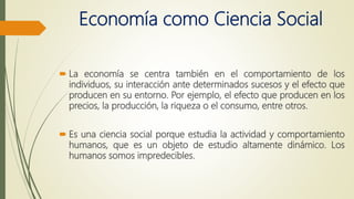 Economía como Ciencia Social
 La economía se centra también en el comportamiento de los
individuos, su interacción ante determinados sucesos y el efecto que
producen en su entorno. Por ejemplo, el efecto que producen en los
precios, la producción, la riqueza o el consumo, entre otros.
 Es una ciencia social porque estudia la actividad y comportamiento
humanos, que es un objeto de estudio altamente dinámico. Los
humanos somos impredecibles.
 