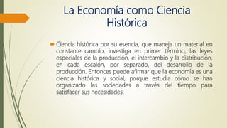 La Economía como Ciencia
Histórica
 Ciencia histórica por su esencia, que maneja un material en
constante cambio, investiga en primer término, las leyes
especiales de la producción, el intercambio y la distribución,
en cada escalón, por separado, del desarrollo de la
producción. Entonces puede afirmar que la economía es una
ciencia histórica y social, porque estudia cómo se han
organizado las sociedades a través del tiempo para
satisfacer sus necesidades.
 