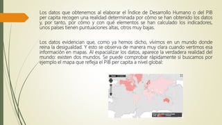 Los datos que obtenemos al elaborar el Índice de Desarrollo Humano o del PIB
per capita recogen una realidad determinada por cómo se han obtenido los datos
y, por tanto, por cómo y con qué elementos se han calculado los indicadores,
unos países tienen puntuaciones altas, otros muy bajas.
Los datos evidencian que, como ya hemos dicho, vivimos en un mundo donde
reina la desigualdad. Y esto se observa de manera muy clara cuando vertimos esa
información en mapas. Al espacializar los datos, aparece la verdadera realidad del
mundo: existen dos mundos. Se puede comprobar rápidamente si buscamos por
ejemplo el mapa que refleja el PIB per capita a nivel global:
 