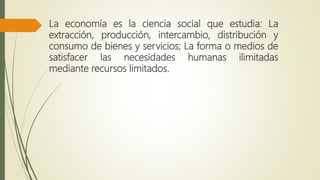 La economía es la ciencia social que estudia: La
extracción, producción, intercambio, distribución y
consumo de bienes y servicios; La forma o medios de
satisfacer las necesidades humanas ilimitadas
mediante recursos limitados.
 