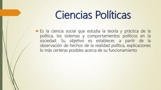 Ciencias Políticas
 Es la ciencia social que estudia la teoría y práctica de la
política, los sistemas y comportamientos políticos en la
sociedad. Su objetivo es establecer, a partir de la
observación de hechos de la realidad política, explicaciones
lo más certeras posibles acerca de su funcionamiento
 