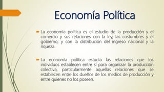 Economía Política
 La economía política es el estudio de la producción y el
comercio y sus relaciones con la ley, las costumbres y el
gobierno; y con la distribución del ingreso nacional y la
riqueza.
 La economía política estudia las relaciones que los
individuos establecen entre sí para organizar la producción
colectiva, particularmente aquellas relaciones que se
establecen entre los dueños de los medios de producción y
entre quienes no los poseen.
 