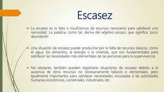 Escasez
 La escasez es la falta o insuficiencia de recursos necesarios para satisfacer una
necesidad. La palabra, como tal, deriva del adjetivo escaso, que significa ‘poco
abundante’.
 Una situación de escasez puede producirse por la falta de recursos básicos, como
el agua, los alimentos, la energía o la vivienda, que son fundamentales para
satisfacer las necesidades más elementales de las personas para la supervivencia.
 No obstante, también pueden registrarse situaciones de escasez debido a la
ausencia de otros recursos no necesariamente básicos o elementales, pero
igualmente importantes para satisfacer necesidades vinculadas a las actividades
humanas económicas, comerciales, industriales, etc.
 