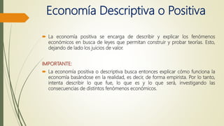 Economía Descriptiva o Positiva
 La economía positiva se encarga de describir y explicar los fenómenos
económicos en busca de leyes que permitan construir y probar teorías. Esto,
dejando de lado los juicios de valor.
IMPORTANTE:
 La economía positiva o descriptiva busca entonces explicar cómo funciona la
economía basándose en la realidad, es decir, de forma empirista. Por lo tanto,
intenta describir lo que fue, lo que es y lo que será, investigando las
consecuencias de distintos fenómenos económicos.
 