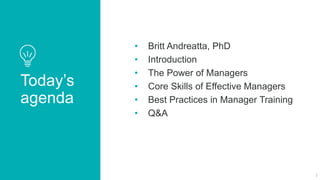 Today’s
agenda
• Britt Andreatta, PhD
• Introduction
• The Power of Managers
• Core Skills of Effective Managers
• Best Practices in Manager Training
• Q&A
2
 