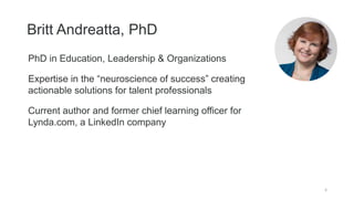 Britt Andreatta, PhD
4
PhD in Education, Leadership & Organizations
Expertise in the “neuroscience of success” creating
actionable solutions for talent professionals
Current author and former chief learning officer for
Lynda.com, a LinkedIn company
 