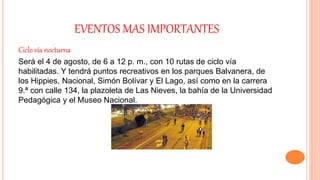 EVENTOS MAS IMPORTANTES
Ciclo vía nocturna
Será el 4 de agosto, de 6 a 12 p. m., con 10 rutas de ciclo vía
habilitadas. Y tendrá puntos recreativos en los parques Balvanera, de
los Hippies, Nacional, Simón Bolívar y El Lago, así como en la carrera
9.ª con calle 134, la plazoleta de Las Nieves, la bahía de la Universidad
Pedagógica y el Museo Nacional.
 