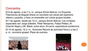 Conciertos
El 6 de agosto, a las 7 p. m., parque Simón Bolívar. La Orquesta
Filarmónica de Bogotá ofrece un concierto con obras del repertorio
clásico y popular, y hace un ensamble con varios grupos locales.
El 7 de agosto, desde las 12 m., parque Simón Bolívar. Los invitados
especiales son Jorge Zeledón, Peter Manjarrez, Felipe Peláez, El
Charrito Negro y Mr. Black, entre otros. Al cierre, espectáculo pirotécnico.
El 14 de agosto, 10 a. m., Guinness Récord de actividad física y a las 2
p. m., concierto góspel. Plaza de eventos.
 