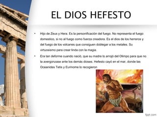 EL DIOS HEFESTO
•   Hijo de Zeus y Hera. Es la personificación del fuego. No representa el fuego
    domestico, si no al fuego como fuerza creadora. Es el dios de los herreros y
    del fuego de los volcanes que consiguen doblegar a los metales. Su
    virtuosismo para crear linda con la magia.
•   Era tan deforme cuando nació, que su madre lo arrojó del Olimpo para que no
    la avergonzase ante los demás dioses. Hefesto cayó en el mar, donde las
    Oceanides Tetis y Eurinome lo recogieron
 