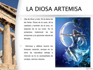LA DIOSA ARTEMISA
•   Hija de Zeus y Leto. Es la dama de
    las fieras. Diosa de la caza, de la
    castidad y también de la luna, en
    especial de la luz lunar. Es la
    protectora    tradicional    de       las
    amazonas y la oponente natural de
    Afrodita.



•    Hermosa y atlética recorre los
    bosques cazando, aunque en su
    reino   de   naturaleza     salvaje    a
    menudo se la ve acompañada de
    conejos, ciervos o leones.

.
 