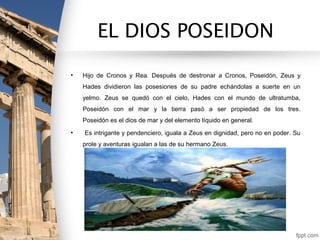 EL DIOS POSEIDON

•   Hijo de Cronos y Rea. Después de destronar a Cronos, Poseidón, Zeus y
    Hades dividieron las posesiones de su padre echándolas a suerte en un
    yelmo. Zeus se quedó con el cielo, Hades con el mundo de ultratumba,
    Poseidón con el mar y la tierra pasó a ser propiedad de los tres.
    Poseidón es el dios de mar y del elemento líquido en general.
•   Es intrigante y pendenciero, iguala a Zeus en dignidad, pero no en poder. Su
    prole y aventuras igualan a las de su hermano Zeus.
 
