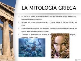 LA MITOLOGIA GRIEGA
•   La mitología griega es absolutamente compleja, llena de dioses, monstruos,
    guerras dioses entrometidos.
•   Algunos estudiosos afirman que llego a haber hasta 30 mil divinidades en
    total
•   Esta mitología comparte una estrecha similitud con la mitología romana, en
    cuanto a los nombres de varios dioses.
•   También se relacionan en cuanto a la parte mitológica      de la religión,
    creencias y tradiciones.
 