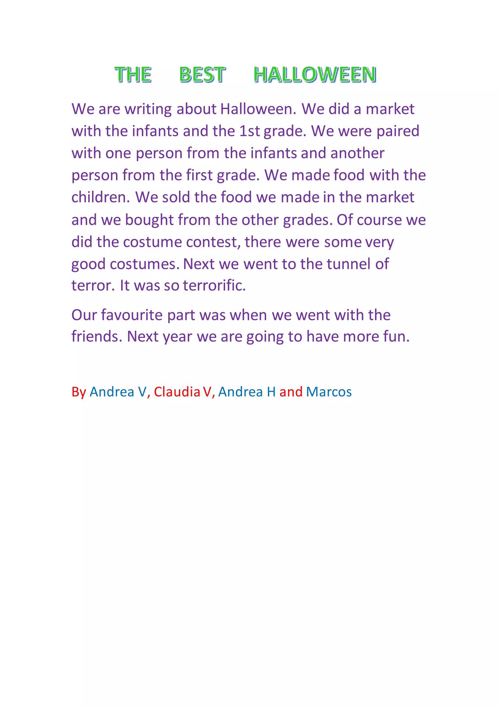 We are writing about Halloween. We did a market
with the infants and the 1st grade. We were paired
with one person from the infants and another
person from the first grade. We made food with the
children. We sold the food we made in the market
and we bought from the other grades. Of course we
did the costume contest, there were some very
good costumes. Next we went to the tunnel of
terror. It was so terrorific.
Our favourite part was when we went with the
friends. Next year we are going to have more fun.
By Andrea V, ClaudiaV, Andrea H and Marcos