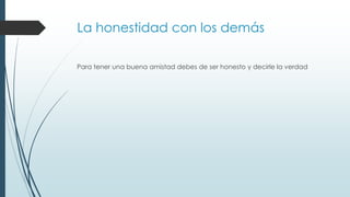 La honestidad con los demás
Para tener una buena amistad debes de ser honesto y decirle la verdad
 