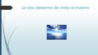 La vida debemos de vivirla al maximo
 