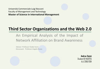 Third Sector Organizations and the Web 2.0
An Empirical Analysis of the Impact of
Network Affiliation on Brand Awareness
Università Commerciale Luigi Bocconi
Faculty of Management and Technology
Master of Science in International Management
Andrea Vanini
StudentID 1450725
A.A. 2010/2011
Advisor: Professor Clodia Vurro
Discussant: Professor Angelo Russo
 