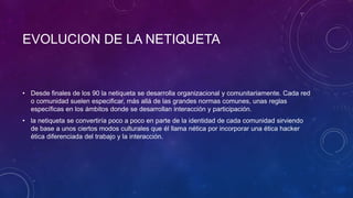 EVOLUCION DE LA NETIQUETA
• Desde finales de los 90 la netiqueta se desarrolla organizacional y comunitariamente. Cada red
o comunidad suelen especificar, más allá de las grandes normas comunes, unas reglas
específicas en los ámbitos donde se desarrollan interacción y participación.
• la netiqueta se convertiría poco a poco en parte de la identidad de cada comunidad sirviendo
de base a unos ciertos modos culturales que él llama nética por incorporar una ética hacker
ética diferenciada del trabajo y la interacción.
 