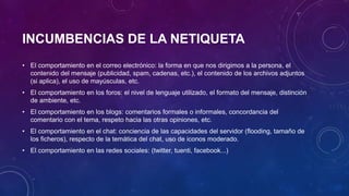 INCUMBENCIAS DE LA NETIQUETA
• El comportamiento en el correo electrónico: la forma en que nos dirigimos a la persona, el
contenido del mensaje (publicidad, spam, cadenas, etc.), el contenido de los archivos adjuntos
(si aplica), el uso de mayúsculas, etc.
• El comportamiento en los foros: el nivel de lenguaje utilizado, el formato del mensaje, distinción
de ambiente, etc.
• El comportamiento en los blogs: comentarios formales o informales, concordancia del
comentario con el tema, respeto hacia las otras opiniones, etc.
• El comportamiento en el chat: conciencia de las capacidades del servidor (flooding, tamaño de
los ficheros), respecto de la temática del chat, uso de iconos moderado.
• El comportamiento en las redes sociales: (twitter, tuenti, facebook...)
 