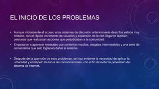 EL INICIO DE LOS PROBLEMAS
• Aunque inicialmente el acceso a los sistemas de discusión anteriormente descritos estaba muy
limitado, con el rápido incremento de usuarios y expansión de la red, llegaron también
personas que realizaban acciones que perjudicaban a la comunidad.
• Empezaron a aparecer mensajes que contenían insultos, alegatos interminables y una serie de
comentarios que sólo lograban dañar el sistema.
• Después de la aparición de esos problemas, se hizo evidente la necesidad de aplicar la
urbanidad y el respeto mutuo a las comunicaciones, con el fin de evitar la perversión del
sistema de internet.
 