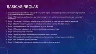 BASICAS REGLAS
• Las distintas sociedades fueron elaborando sus propias reglas, e incluso designando a personas encargadas única
y exclusivamente de su cumplimiento.
• Regla 1: Nunca olvide que la persona que lee el mensaje es otro ser humano con sentimientos que pueden ser
lastimados.
• Regla 2: Adhiérase a los mismos estándares de comportamiento en línea que usted sigue en la vida real.
• Regla 3: Escribir todo en mayúsculas se considera como gritar y además, dificulta la lectura.
• Regla 4: Respete el tiempo y el ancho de banda de otras personas.
• Regla 5: Muestre el lado bueno de sí mismo mientras se mantenga en línea.
• Regla 6: Comparta con la comunidad
• Regla 7: Ayude a mantener los debates en un ambiente sano y educativo.
• Regla 8: Respete la privacidad de terceras personas, hacer un grupo contra una persona está mal.
• Regla 9: No abuse de su poder.(ordenador)
• Regla 10: Sea objetivo sobre temas cuyo bien primordial no afecte el general.
 