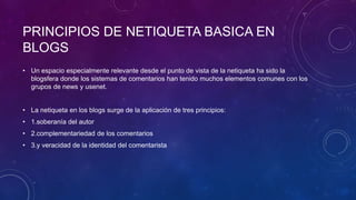 PRINCIPIOS DE NETIQUETA BASICA EN
BLOGS
• Un espacio especialmente relevante desde el punto de vista de la netiqueta ha sido la
blogsfera donde los sistemas de comentarios han tenido muchos elementos comunes con los
grupos de news y usenet.
• La netiqueta en los blogs surge de la aplicación de tres principios:
• 1.soberanía del autor
• 2.complementariedad de los comentarios
• 3.y veracidad de la identidad del comentarista
 