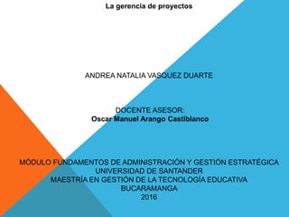 La gerencia de proyectos
ANDREA NATALIA VASQUEZ DUARTE
DOCENTE ASESOR:
Oscar Manuel Arango Castiblanco
MÓDULO FUNDAMENTOS DE ADMINISTRACIÓN Y GESTIÓN ESTRATÉGICA
UNIVERSIDAD DE SANTANDER
MAESTRÍA EN GESTIÓN DE LA TECNOLOGÍA EDUCATIVA
BUCARAMANGA
2016
 