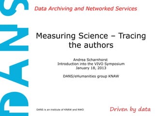 Data Archiving and Networked Services




Measuring Science – Tracing
        the authors
                         Andrea Scharnhorst
                Introduction into the VIVO Symposium
                           January 18, 2013

                    DANS/eHumanities group KNAW




DANS is an institute of KNAW and NWO
 
