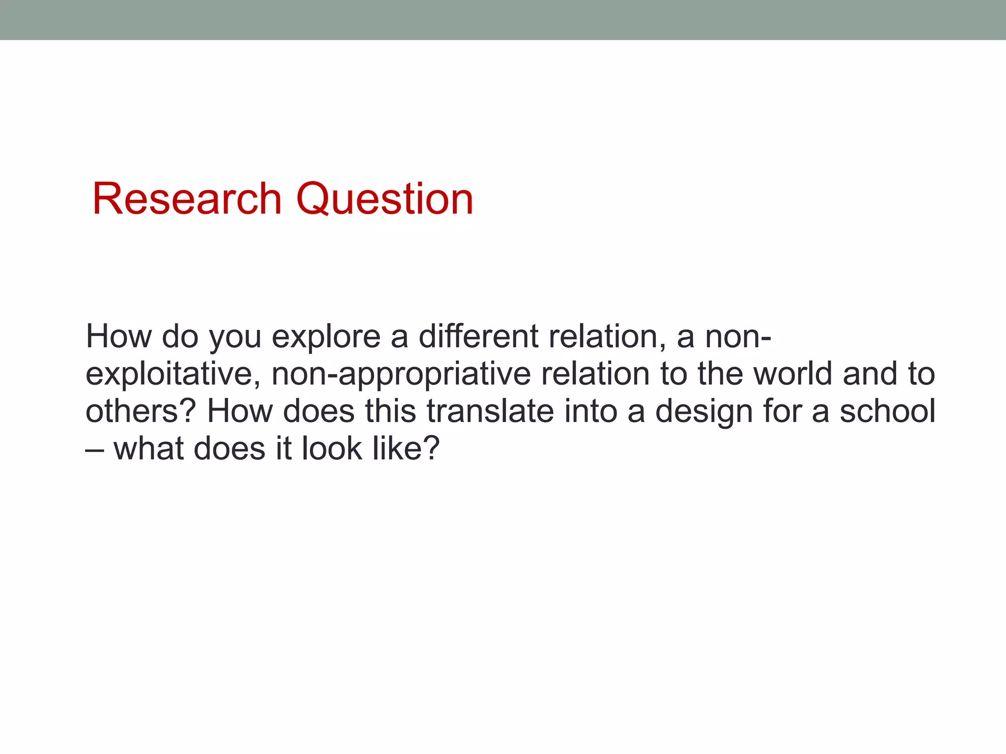 Research Question

How do you explore a different relation, a non-
exploitative, non-appropriative relation to the world and to
others? How does this translate into a design for a school
– what does it look like?
 