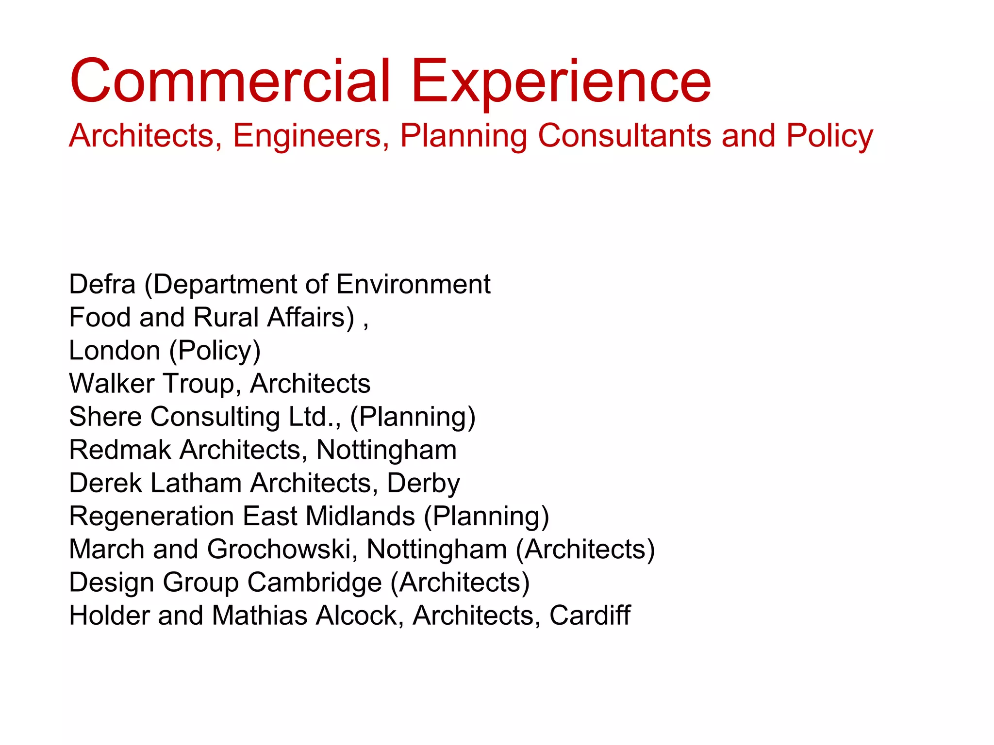Commercial Experience
Architects, Engineers, Planning Consultants and Policy



Defra (Department of Environment
Food and Rural Affairs) ,
London (Policy)
Walker Troup, Architects
Shere Consulting Ltd., (Planning)
Redmak Architects, Nottingham
Derek Latham Architects, Derby
Regeneration East Midlands (Planning)
March and Grochowski, Nottingham (Architects)
Design Group Cambridge (Architects)
Holder and Mathias Alcock, Architects, Cardiff
 